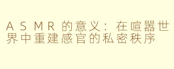 ASMR的意义:在喧嚣世界中重建感官的私密秩序