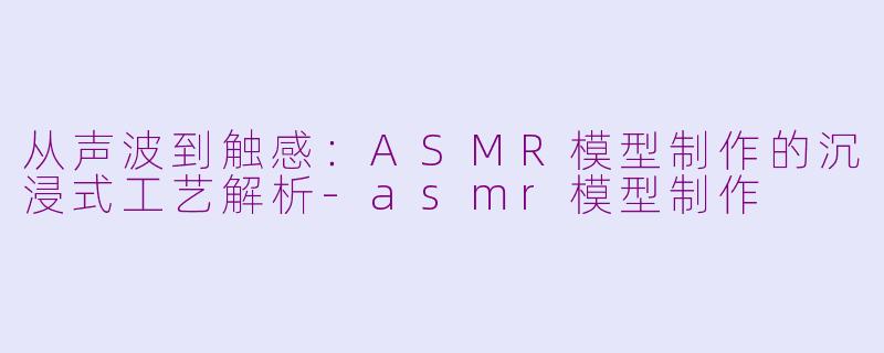 从声波到触感：ASMR模型制作的沉浸式工艺解析-asmr模型制作
