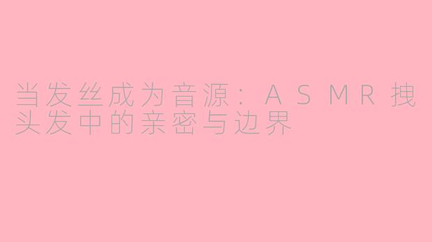 当发丝成为音源:ASMR拽头发中的亲密与边界