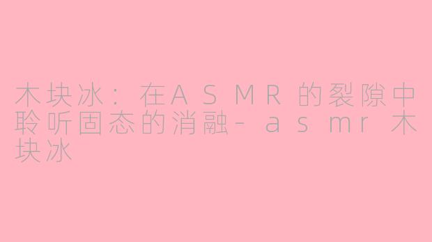 木块冰：在ASMR的裂隙中聆听固态的消融-asmr木块冰