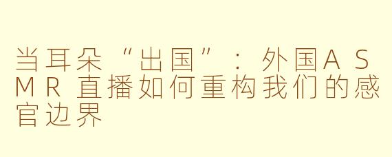 当耳朵“出国”:外国ASMR直播如何重构我们的感官边界