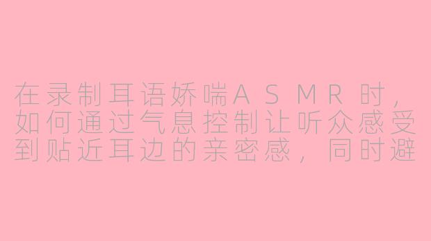 在录制耳语娇喘ASMR时,如何通过气息控制让听众感受到贴近耳边的亲密感,同时避免喷麦或呼吸声过重?