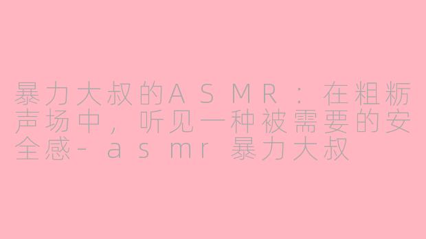 暴力大叔的ASMR:在粗粝声场中,听见一种被需要的安全感-asmr暴力大叔