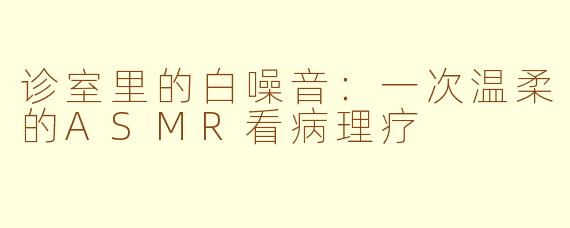 诊室里的白噪音：一次温柔的ASMR看病理疗