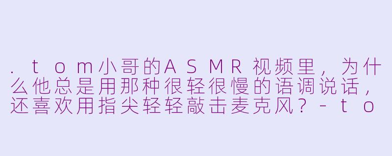 .tom小哥的ASMR视频里，为什么他总是用那种很轻很慢的语调说话，还喜欢用指尖轻轻敲击麦克风？-tom小哥asmr