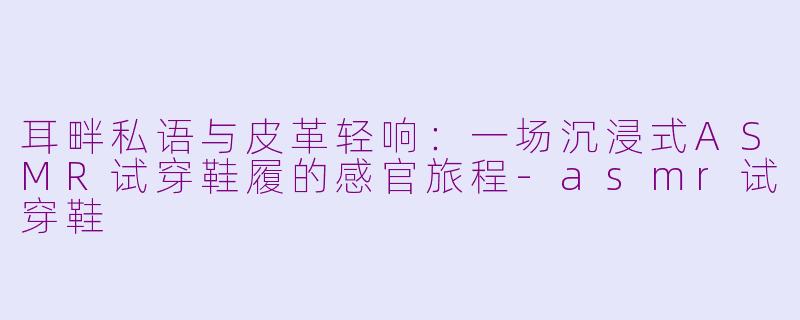 耳畔私语与皮革轻响:一场沉浸式ASMR试穿鞋履的感官旅程-asmr试穿鞋