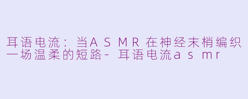 耳语电流：当ASMR在神经末梢编织一场温柔的短路-耳语电流asmr
