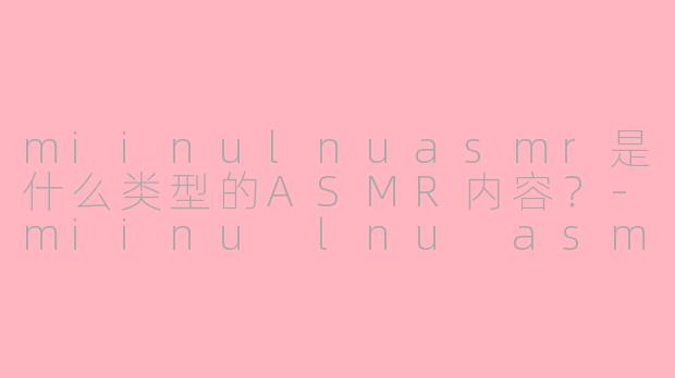 miinulnuasmr是什么类型的ASMR内容？-miinu lnu asmr