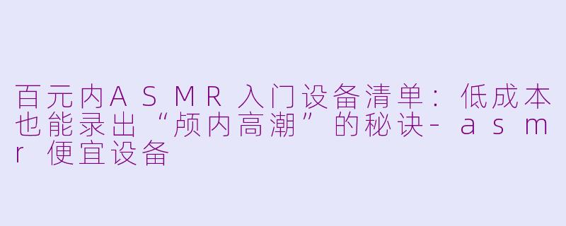 百元内ASMR入门设备清单:低成本也能录出“颅内高潮”的秘诀-asmr便宜设备