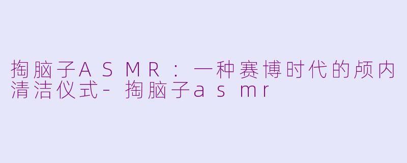 掏脑子ASMR:一种赛博时代的颅内清洁仪式-掏脑子asmr