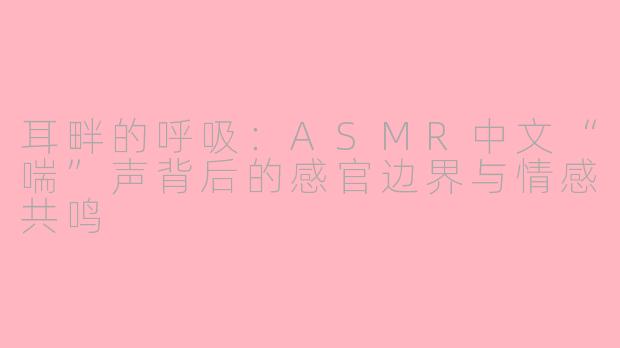 耳畔的呼吸：ASMR中文“喘”声背后的感官边界与情感共鸣