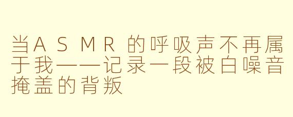 当ASMR的呼吸声不再属于我——记录一段被白噪音掩盖的背叛