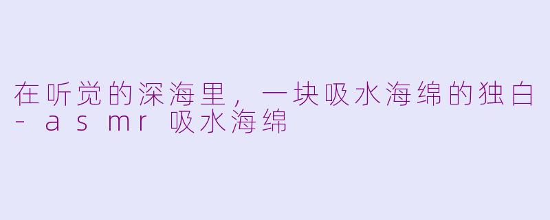 在听觉的深海里,一块吸水海绵的独白-asmr吸水海绵