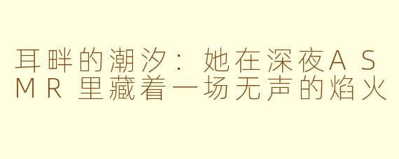 耳畔的潮汐:她在深夜ASMR里藏着一场无声的焰火