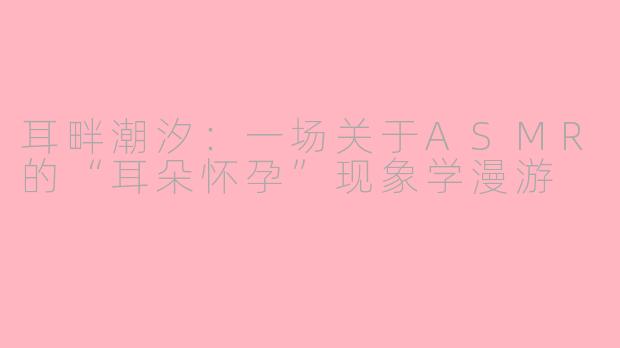 耳畔潮汐：一场关于ASMR的“耳朵怀孕”现象学漫游