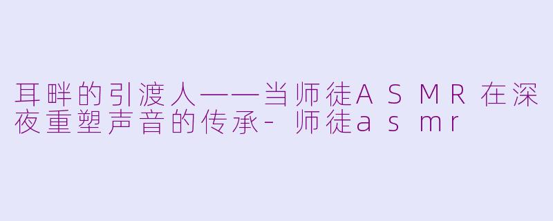 耳畔的引渡人——当师徒ASMR在深夜重塑声音的传承-师徒asmr