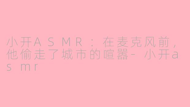 小开ASMR:在麦克风前,他偷走了城市的喧嚣-小开asmr
