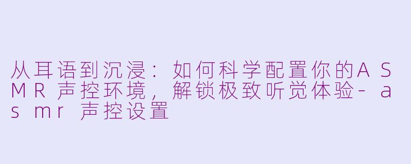 从耳语到沉浸:如何科学配置你的ASMR声控环境,解锁极致听觉体验-asmr声控设置