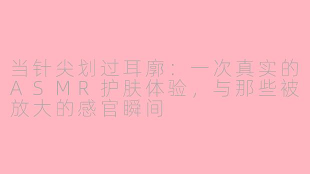当针尖划过耳廓:一次真实的ASMR护肤体验,与那些被放大的感官瞬间