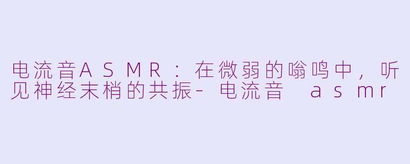 电流音ASMR:在微弱的嗡鸣中,听见神经末梢的共振-电流音 asmr