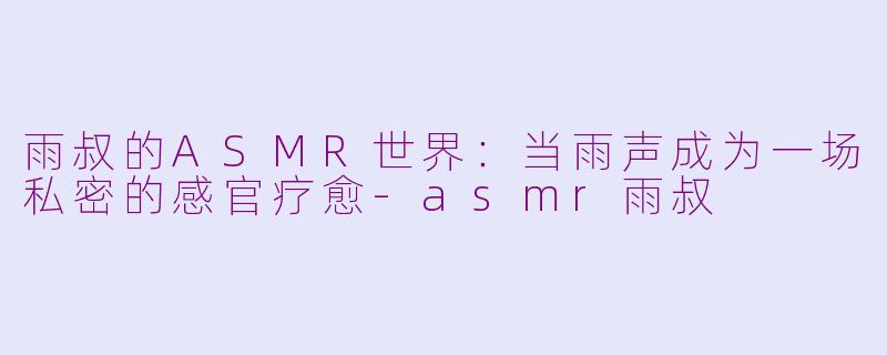 雨叔的ASMR世界:当雨声成为一场私密的感官疗愈-asmr雨叔