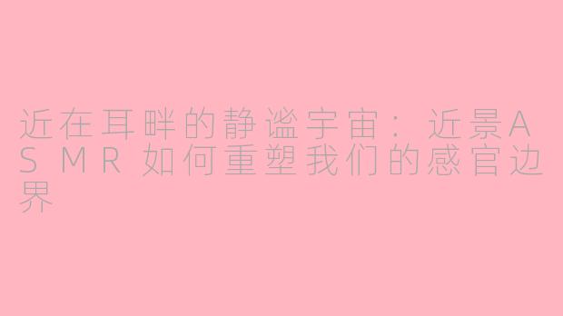 近在耳畔的静谧宇宙:近景ASMR如何重塑我们的感官边界