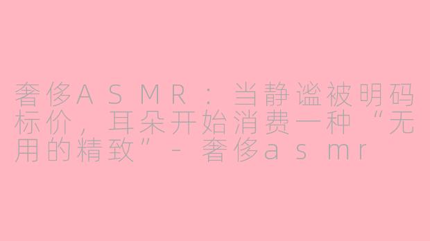 奢侈ASMR:当静谧被明码标价,耳朵开始消费一种“无用的精致”-奢侈asmr
