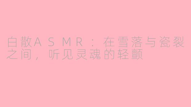 白散ASMR:在雪落与瓷裂之间,听见灵魂的轻颤