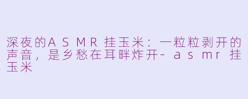 深夜的ASMR挂玉米：一粒粒剥开的声音，是乡愁在耳畔炸开-asmr挂玉米