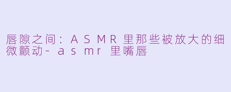 唇隙之间:ASMR里那些被放大的细微颤动-asmr里嘴唇