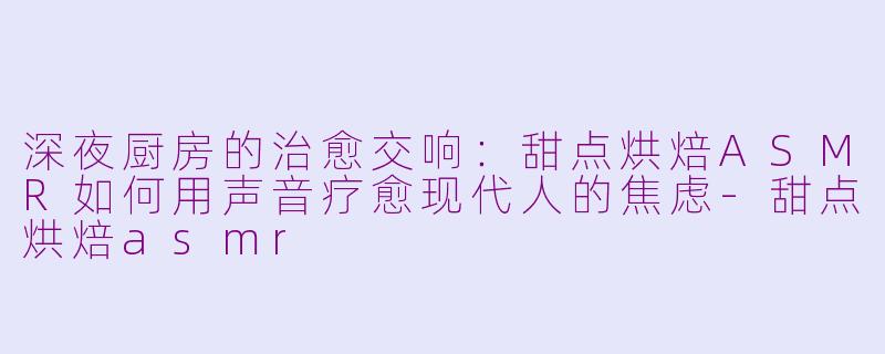 深夜厨房的治愈交响:甜点烘焙ASMR如何用声音疗愈现代人的焦虑-甜点烘焙asmr