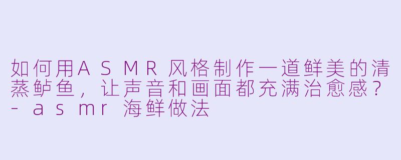如何用ASMR风格制作一道鲜美的清蒸鲈鱼,让声音和画面都充满治愈感?-asmr海鲜做法