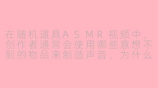 在随机道具ASMR视频中,创作者通常会使用哪些意想不到的物品来制造声音,为什么这些道具能带来独特的听觉体验?