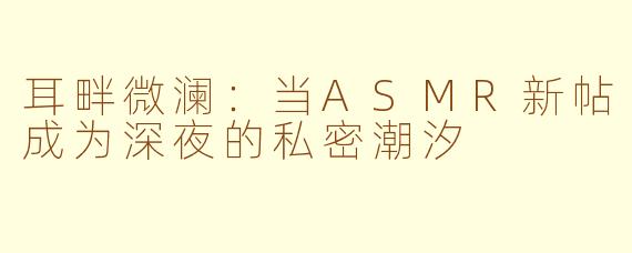 耳畔微澜:当ASMR新帖成为深夜的私密潮汐