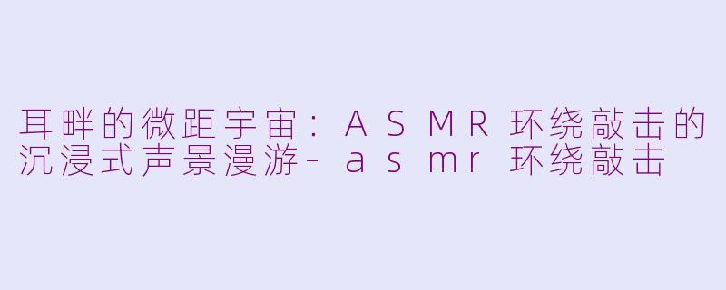 耳畔的微距宇宙:ASMR环绕敲击的沉浸式声景漫游-asmr环绕敲击