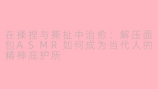 在揉捏与撕扯中治愈:解压面包ASMR如何成为当代人的精神庇护所
