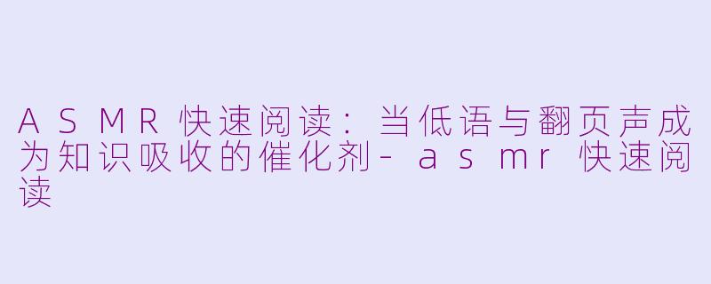 ASMR快速阅读：当低语与翻页声成为知识吸收的催化剂-asmr快速阅读