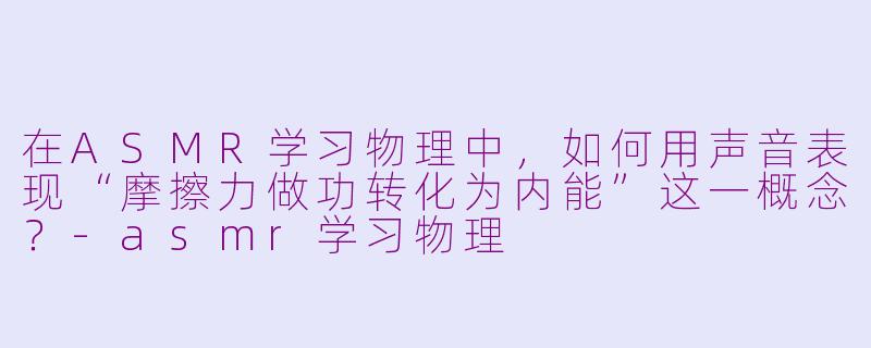在ASMR学习物理中，如何用声音表现“摩擦力做功转化为内能”这一概念？-asmr学习物理