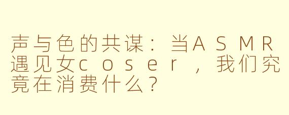 声与色的共谋：当ASMR遇见女coser，我们究竟在消费什么？