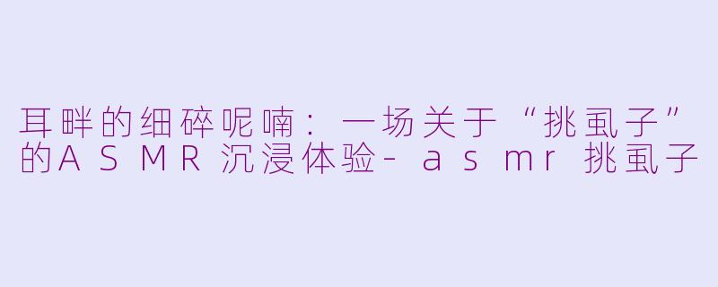 耳畔的细碎呢喃:一场关于“挑虱子”的ASMR沉浸体验-asmr挑虱子