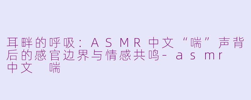 耳畔的呼吸：ASMR中文“喘”声背后的感官边界与情感共鸣-asmr 中文 喘