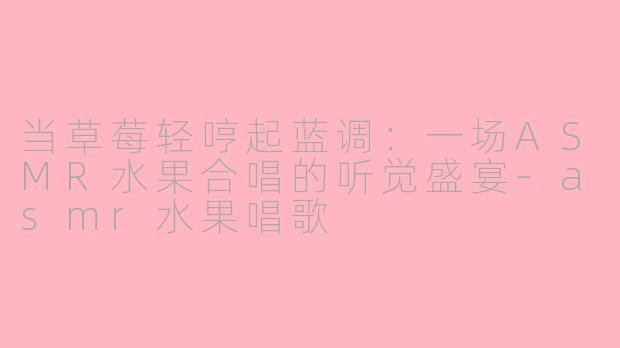 当草莓轻哼起蓝调:一场ASMR水果合唱的听觉盛宴-asmr水果唱歌