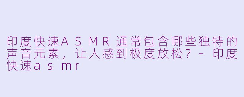 印度快速ASMR通常包含哪些独特的声音元素，让人感到极度放松？-印度快速asmr