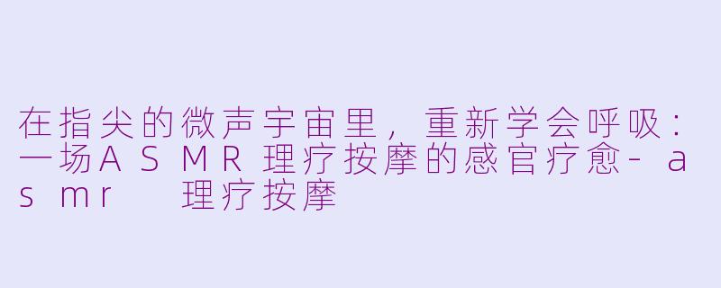 在指尖的微声宇宙里，重新学会呼吸：一场ASMR理疗按摩的感官疗愈-asmr 理疗按摩