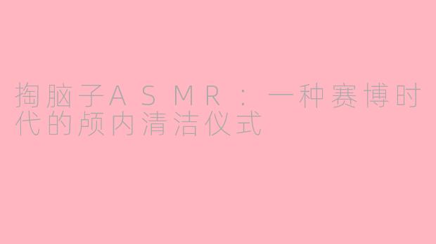 掏脑子ASMR:一种赛博时代的颅内清洁仪式