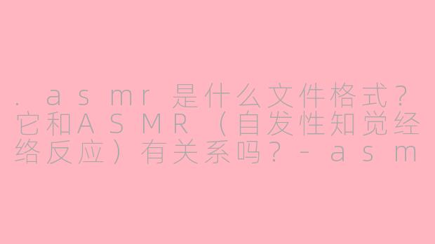 .asmr是什么文件格式?它和ASMR(自发性知觉经络反应)有关系吗?-asmr解释