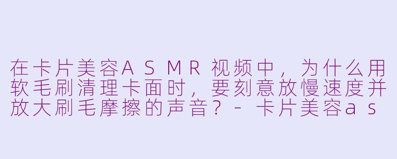 在卡片美容ASMR视频中，为什么用软毛刷清理卡面时，要刻意放慢速度并放大刷毛摩擦的声音？-卡片美容asmr