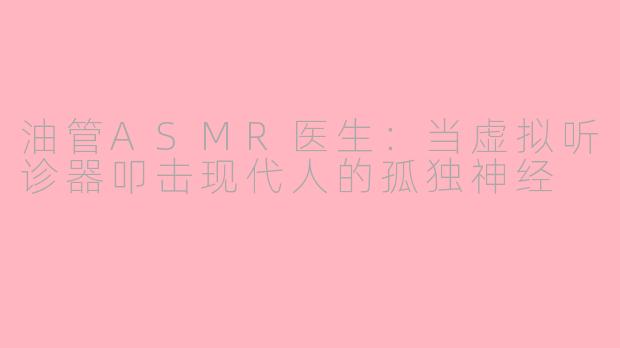 油管ASMR医生：当虚拟听诊器叩击现代人的孤独神经