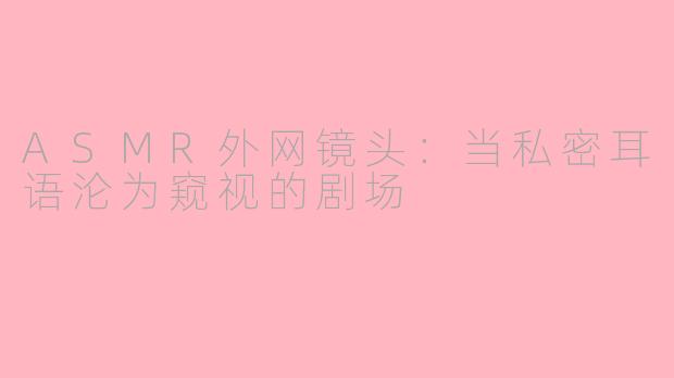 ASMR外网镜头:当私密耳语沦为窥视的剧场