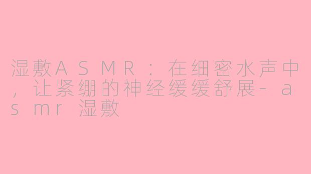 湿敷ASMR:在细密水声中,让紧绷的神经缓缓舒展-asmr湿敷